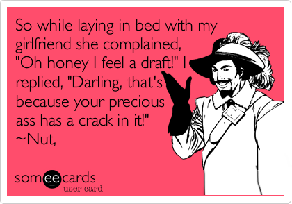 So while laying in bed with mygirlfriend she complained,"Oh honey I feel a draft!" Ireplied, "Darling, that'sbecause your preciousass has a crack in it!" ~Nut,