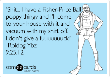 "Shit... I have a Fisher-Price Ball poppy thingy and I'll come 
to your house with it and
vacuum with my shirt off. 
I don't give a fuuuuuuuck!"
-Roldog Ybz
9.25.12 