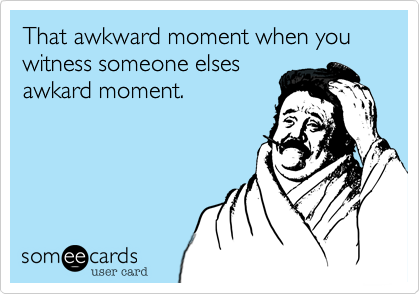 That awkward moment when you witness someone elses
awkard moment.