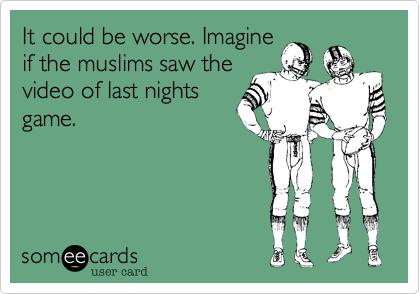 It could be worse. Imagineif the muslims saw thevideo of last nightsgame.