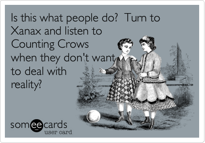 Is this what people do?  Turn to Xanax and listen to
Counting Crows 
when they don't want
to deal with 
reality?