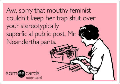 Aw, sorry that mouthy feminist couldn't keep her trap shut over your stereotypicallysuperficial public post, Mr.Neanderthalpants.