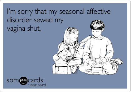 I'm sorry that my seasonal affective disorder sewed my vagina shut.