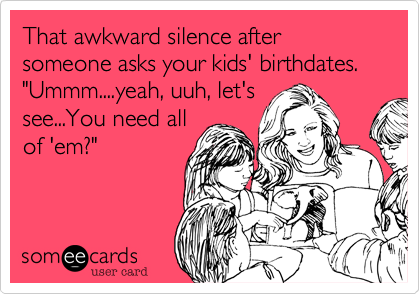 That awkward silence after someone asks your kids' birthdates. "Ummm....yeah, uuh, let's
see...You need all
of 'em?"