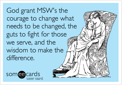 God grant MSW's the
courage to change what 
needs to be changed, the 
guts to fight for those
we serve, and the
wisdom to make the
difference. 