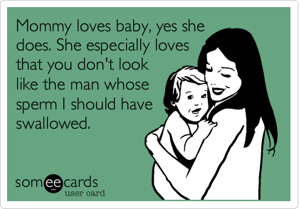Mommy loves baby, yes she
does. She especially loves
that you don't look
like the man whose
sperm I should have
swallowed.