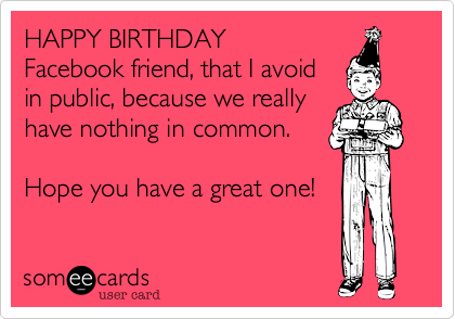HAPPY BIRTHDAY Facebook friend, that I avoidin public, because we reallyhave nothing in common.Hope you have a great one!