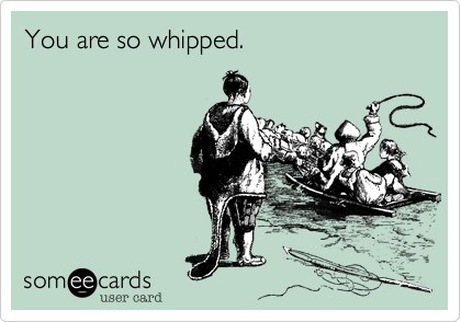 You are so whipped.
