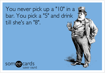 You never pick up a "10" in a
bar. You pick a "5" and drink
till she's an "8".
