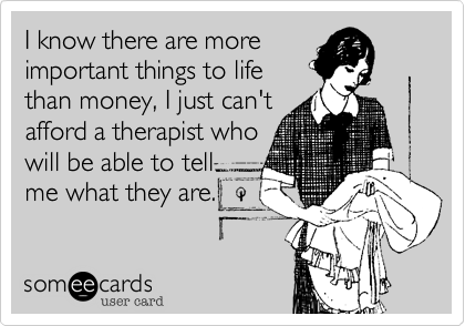 I Know There Are More Important Things To Life Than Money I Just Can T Afford A Therapist Who Will Be Able To Tell Me What They Are Confession Ecard