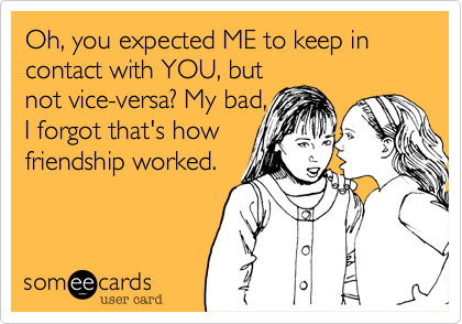 Oh, you expected ME to keep in contact with YOU, but
not vice-versa? My bad,
I forgot that's how
friendship worked.
