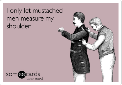 I only let mustached
men measure my
shoulder