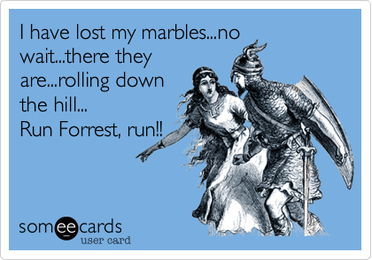 I have lost my marbles...nowait...there theyare...rolling downthe hill...Run Forrest, run!!