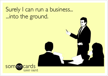 Surely I can run a business...
...into the ground.