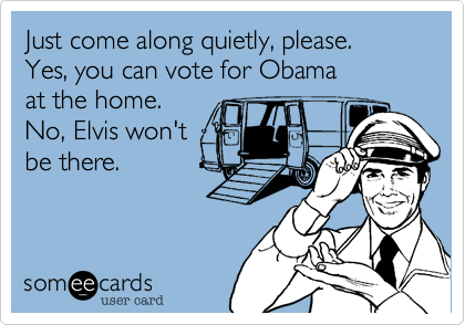 Just come along quietly, please.Yes, you can vote for Obama at the home.No, Elvis won't be there.