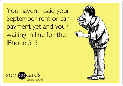 You havent  paid your
September rent or car
payment yet and your
waiting in line for the
IPhone 5  ?