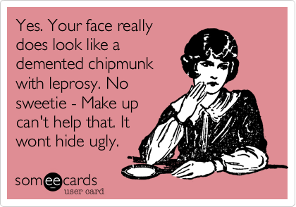 Yes. Your face really
does look like a
demented chipmunk
with leprosy. No
sweetie - Make up
can't help that. It
wont hide ugly.