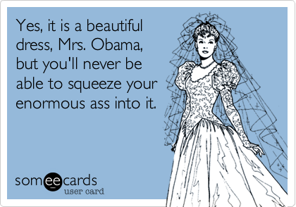Yes, it is a beautiful dress, Mrs. Obama,but you'll never be able to squeeze yourenormous ass into it.