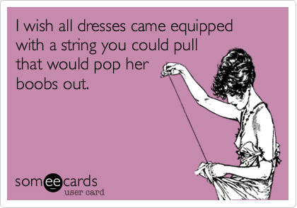 I wish all dresses came equipped with a string you could pull
that would pop her
boobs out.