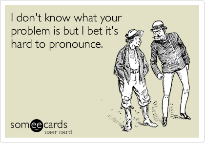I don't know what your
problem is but I bet it's
hard to pronounce.