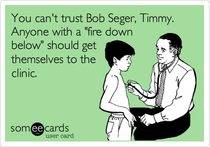 You can't trust Bob Seger, Timmy. Anyone with a "fire down
below" should get
themselves to the
clinic.
