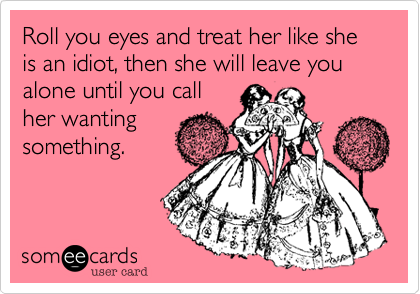 Roll you eyes and treat her like she is an idiot, then she will leave you alone until you call 
her wanting
something.