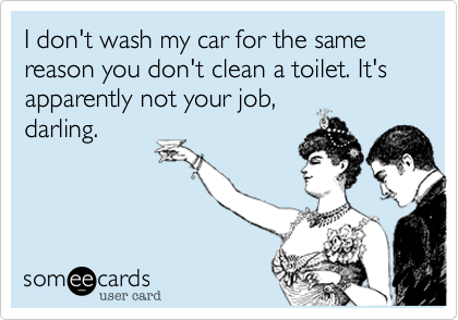 I don't wash my car for the same reason you don't clean a toilet. It's apparently not your job,
darling. 