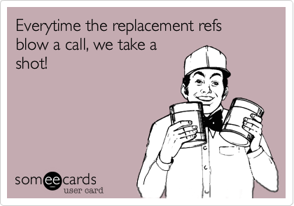 Everytime the replacement refs blow a call, we take ashot!