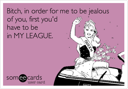 Bitch, in order for me to be jealous  of you, first you'd
have to be
in MY LEAGUE.