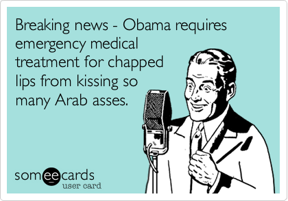 Breaking news - Obama requiresemergency medicaltreatment for chappedlips from kissing somany Arab asses.