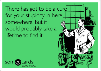 There has got to be a cure for your stupidity in heresomewhere. But itwould probably take alifetime to find it.