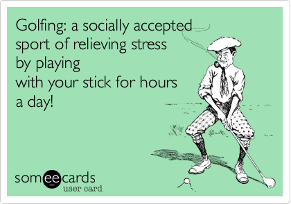 Golfing: a socially accepted 
sport of relieving stress 
by playing
with your stick for hours
a day!