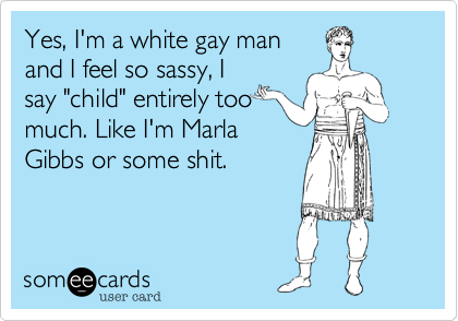 Yes, I'm a white gay manand I feel so sassy, Isay "child" entirely toomuch. Like I'm MarlaGibbs or some shit.