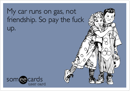 My car runs on gas, not
friendship. So pay the fuck
up. 