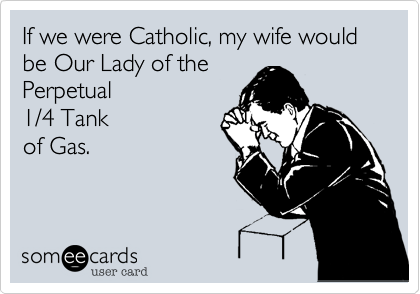 If we were Catholic, my wife would be Our Lady of the 
Perpetual
1/4 Tank 
of Gas.
