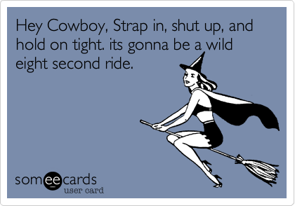 Hey Cowboy, Strap in, shut up, and hold on tight. its gonna be a wild eight second ride.