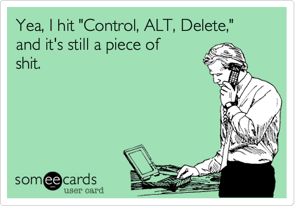 Yea, I hit "Control, ALT, Delete," and it's still a piece of
shit.


 