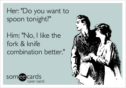 Her: "Do you want to
spoon tonight?"

Him: "No, I like the
fork & knife
combination better."