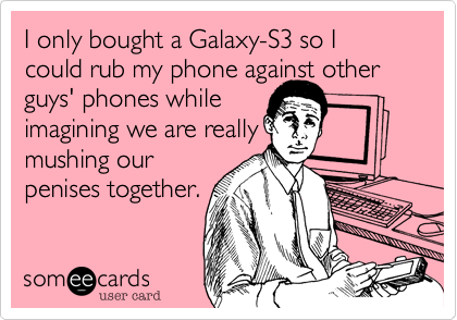I only bought a Galaxy-S3 so I could rub my phone against otherguys' phones whileimagining we are reallymushing ourpenises together.