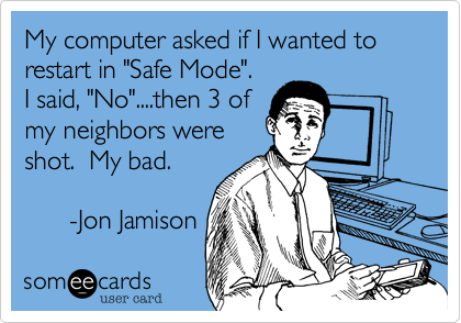 My computer asked if I wanted to restart in "Safe Mode". 
I said, "No"....then 3 of
my neighbors were
shot.  My bad.

      -Jon Jamison
