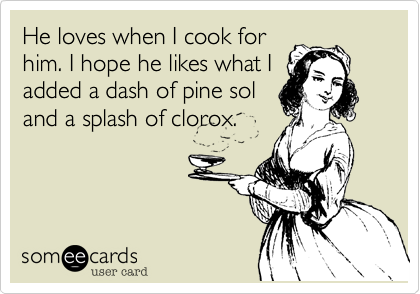 He loves when I cook for
him. I hope he likes what I
added a dash of pine sol
and a splash of clorox.