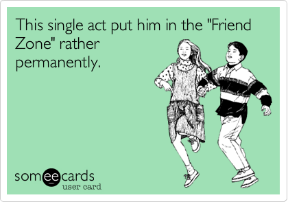 This single act put him in the "Friend Zone" rather
permanently.