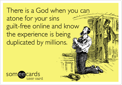 There is a God when you can atone for your sins
guilt-free online and know
the experience is being
duplicated by millions.