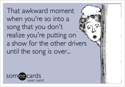 That awkward moment
when you're so into a
song that you don't
realize you're putting on
a show for the other drivers
until the song is over...