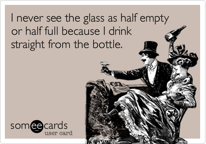 I never see the glass as half empty or half full because I drink
straight from the bottle.