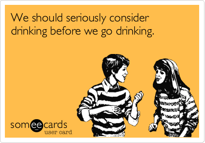We should seriously consider drinking before we go drinking.