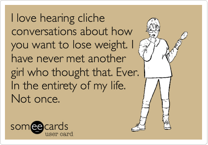 I love hearing clicheconversations about howyou want to lose weight. Ihave never met anothergirl who thought that. Ever.In the entirety of my life.Not once.