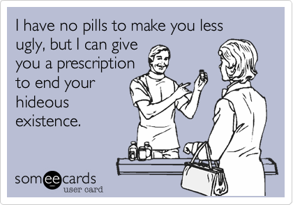 I have no pills to make you less 
ugly, but I can give
you a prescription
to end your 
hideous
existence.