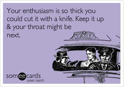 Your enthusiasm is so thick you could cut it with a knife. Keep it up & your throat might be
next.