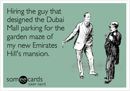 Hiring the guy that
designed the Dubai
Mall parking for the
garden maze of
my new Emirates
Hill's mansion.